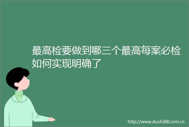 最高检要做到哪三个最高每案必检如何实现明确了