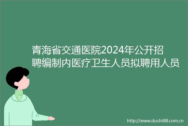 青海省交通医院2024年公开招聘编制内医疗卫生人员拟聘用人员公示