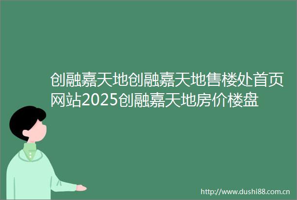 创融嘉天地创融嘉天地售楼处首页网站2025创融嘉天地房价楼盘评测地址详情售楼处电话百度百科