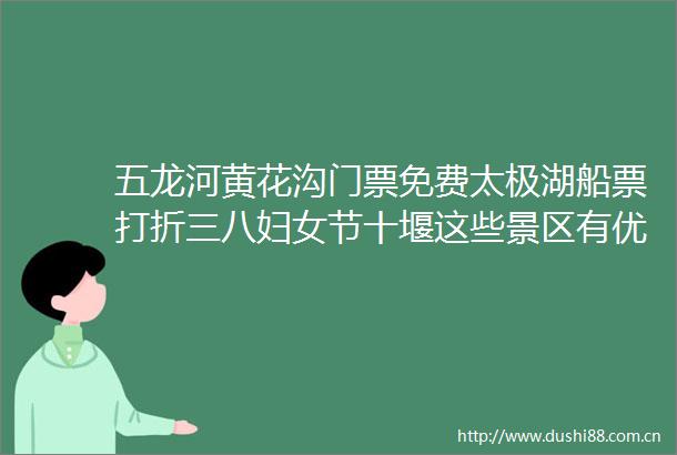 五龙河黄花沟门票免费太极湖船票打折三八妇女节十堰这些景区有优惠