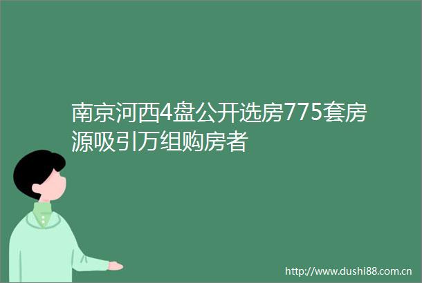 南京河西4盘公开选房775套房源吸引万组购房者