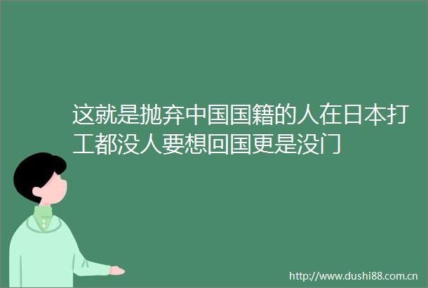 这就是抛弃国籍的人在打工都没人要想回国更是没门