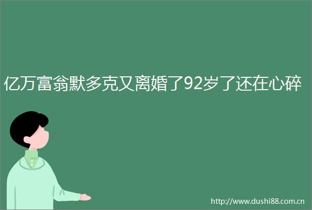 亿万富翁默多克又离婚了92岁了还在心碎