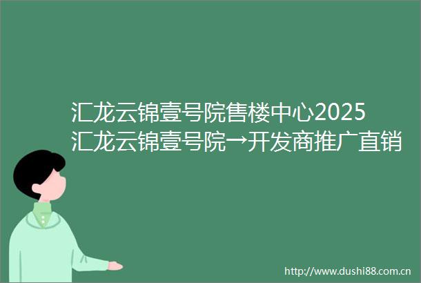 汇龙云锦壹号院售楼中心2025汇龙云锦壹号院→开发商推广直销→特价房→低容低密→售楼处销控