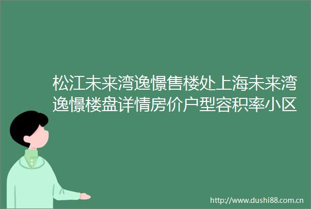 松江未来湾逸憬售楼处上海未来湾逸憬楼盘详情房价户型容积率小区环境