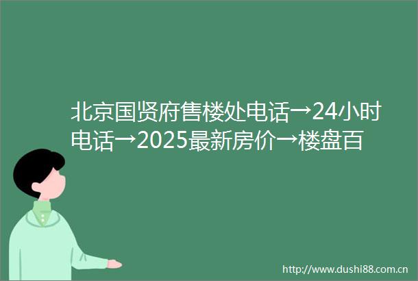 北京国贤府售楼处电话→24小时电话→2025最新房价→楼盘百科详情