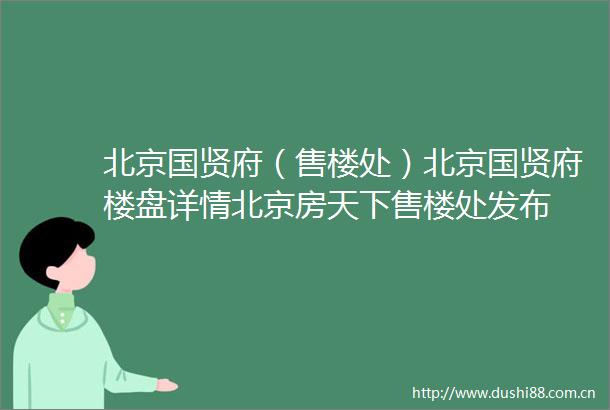 北京国贤府（售楼处）北京国贤府楼盘详情北京房天下售楼处发布