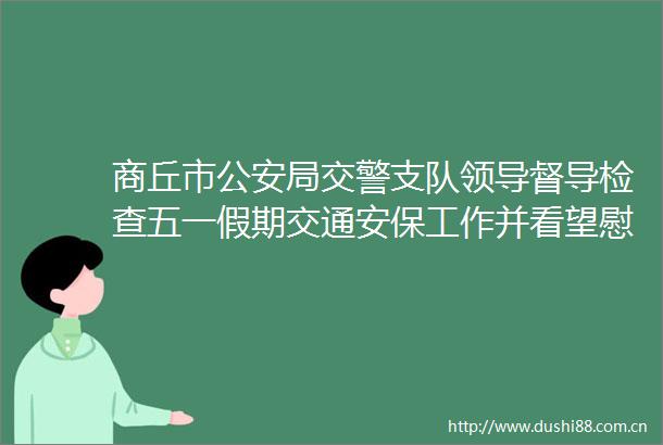 商丘市局支队督导检查五一假期交通安保工作并看望慰问一线执勤辅警