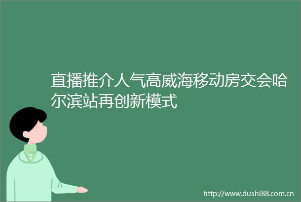 直播推介人气高威海移动房交会哈尔滨站再创新模式