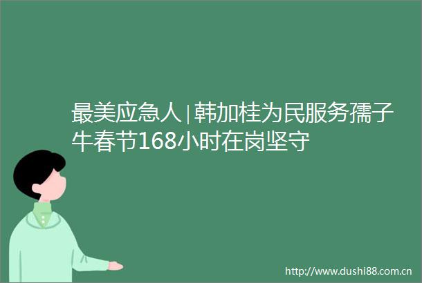 最美应急人∣韩加桂为民服务孺子牛春节168小时在岗坚守