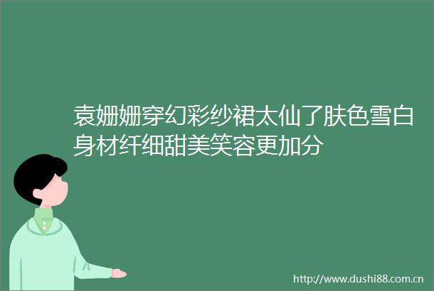 袁姗姗穿幻彩纱裙太仙了肤色雪白身材纤细甜美笑容更加分