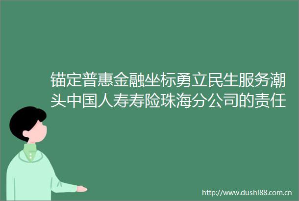 锚定普惠金融坐标勇立民生服务潮头人寿寿险珠海分公司的责任答卷