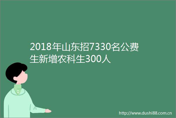 2018年山东招7330名公费生新增农科生300人