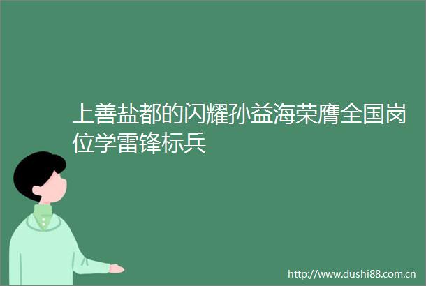 上善盐都的闪耀孙益海荣膺全国岗位学雷锋标兵