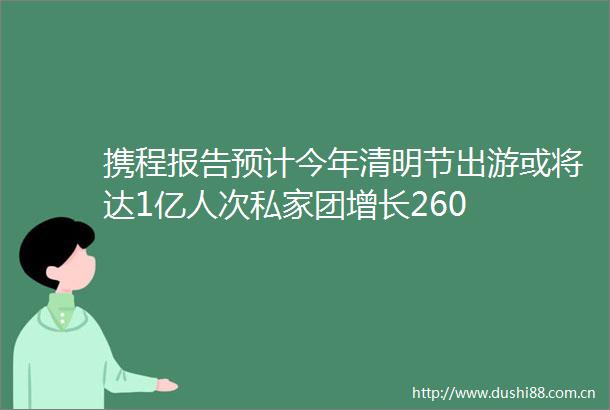 携程报告预计今年清明节出游或将达1亿人次私家团增长260