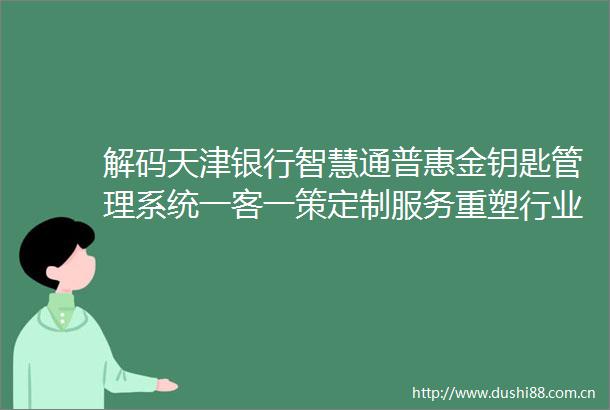 解码天津银行智慧通普惠金钥匙管理系统一客一策定制服务重塑行业数字新生态
