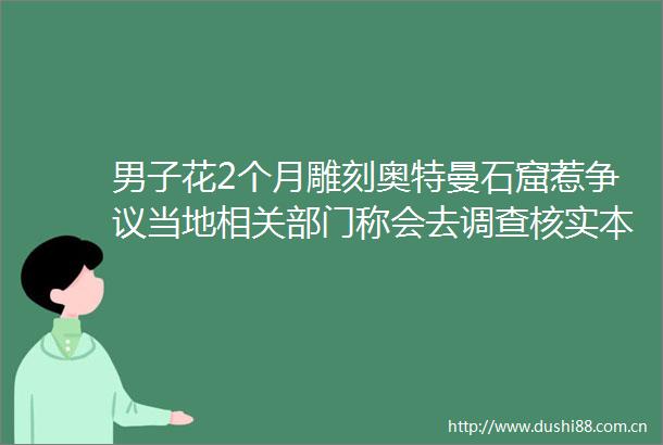 男子花2个月雕刻奥特曼石窟惹争议当地相关部门称会去调查核实本人回应→