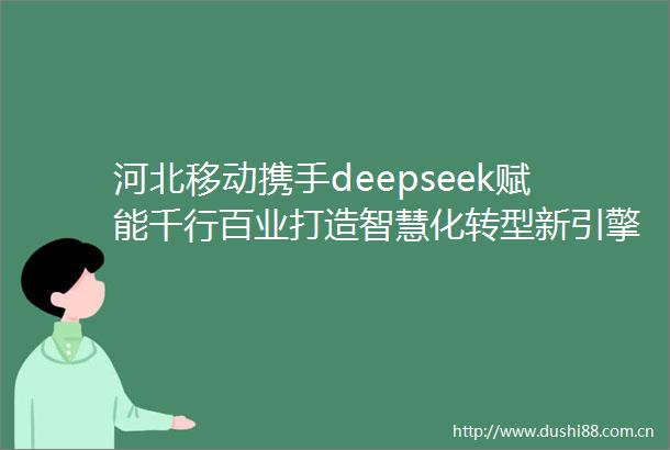 河北移动携手deepseek赋能千行百业打造智慧化转型新引擎