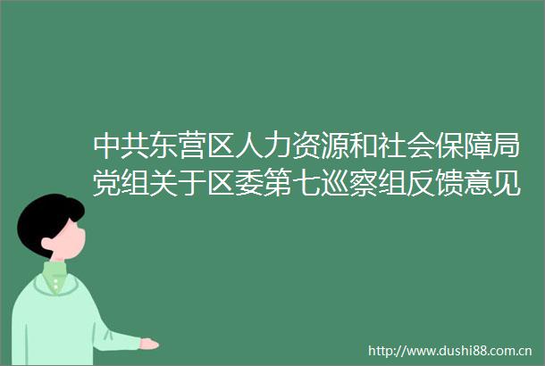 东营区人力资源和社会保障局党组关于区委第七巡察组反馈意见集中整改进展情况的通报