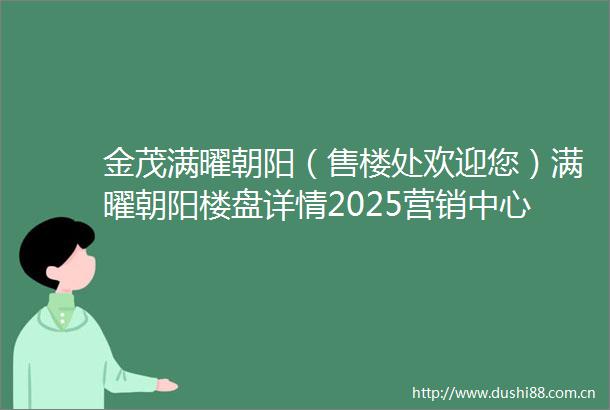 金茂满曜朝阳（售楼处欢迎您）满曜朝阳楼盘详情2025营销中心