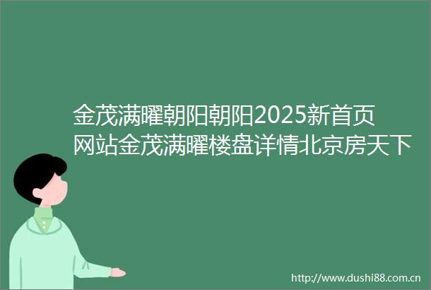金茂满曜朝阳朝阳2025新首页网站金茂满曜楼盘详情北京房天下