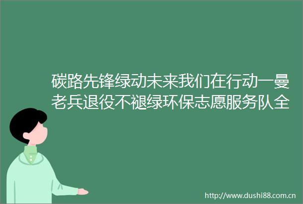 碳路先锋绿动未来我们在行动一曼老兵退役不褪绿环保志愿服务队全国低碳日宣传活动