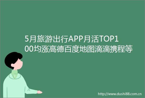 5月旅游出行APP月活TOP100均涨高德百度地图滴滴携程等前十
