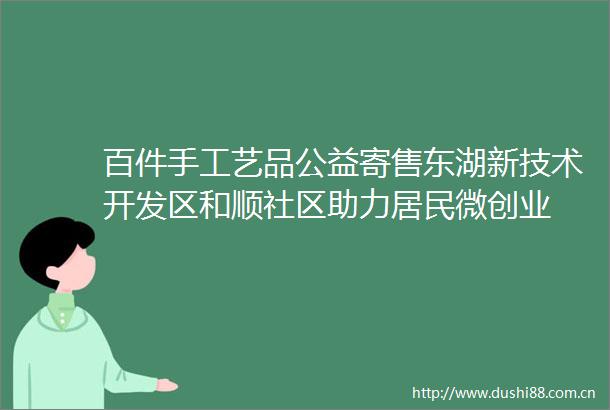 百件手工艺品公益寄售东湖新技术开发区和顺社区助力居民微创业