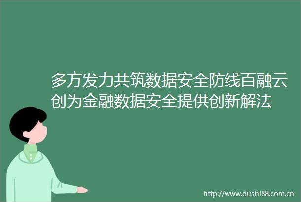 多方发力共筑数据安全防线百融云创为金融数据安全提供创新解法