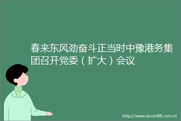 春来东风劲奋斗正当时中豫港务集团召开党委（扩大）会议