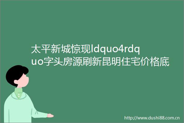 太平新城惊现ldquo4rdquo字头房源刷新昆明住宅价格底限