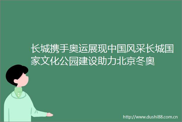 长城携手奥运展现风采长城文化公园建设助力北京冬奥