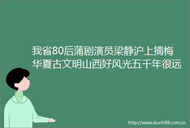 我省80后蒲剧演员梁静沪上摘梅华夏古文明山西好风光五千年很远山西很近我省80后蒲剧演员梁静沪上摘梅