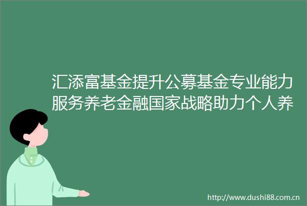 汇添富基金提升公募基金专业能力服务养老金融战略助力个人养老金发展新征程