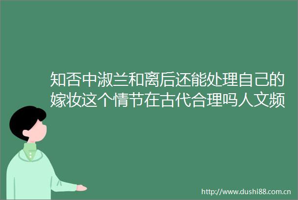 知否中淑兰和离后还能处理自己的嫁妆这个情节在古代合理吗人文频道东方资讯