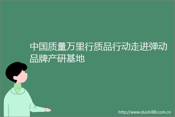 质量万里行质品行动走进弹动品牌产研基地