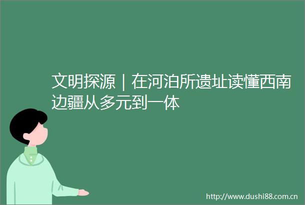 文明探源｜在河泊所遗址读懂西南边疆从多元到一体