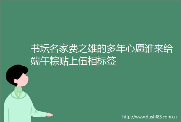 书坛名家费之雄的多年心愿谁来给端午粽贴上伍相标签