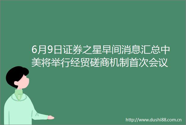6月9日证券之星早间消息汇总中美将举行经贸磋商机制首次会议