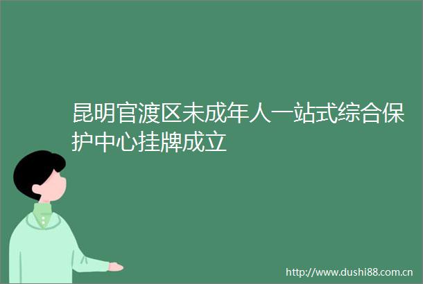 昆明官渡区未成年人一站式综合保护中心挂牌成立
