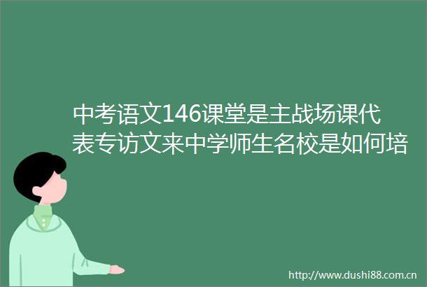 中考语文146课堂是主战场课代表专访文来中学师生名校是如何培养学霸的（上）