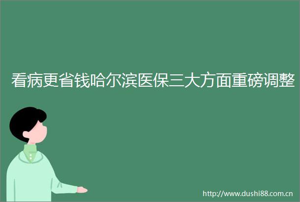 看病更省钱哈尔滨医保三大方面重磅调整