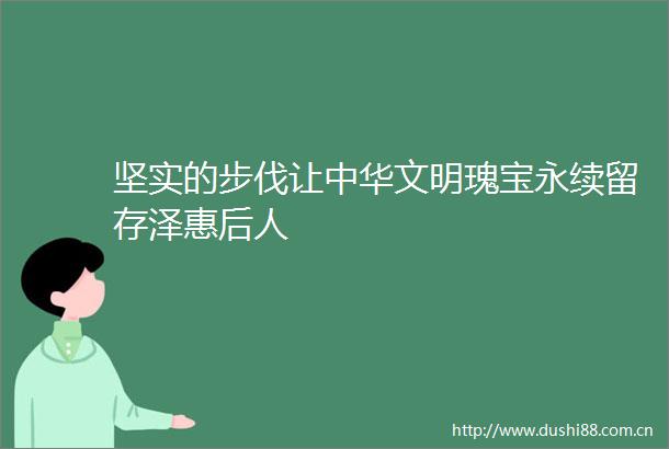 坚实的步伐让中华文明瑰宝永续留存泽惠后人