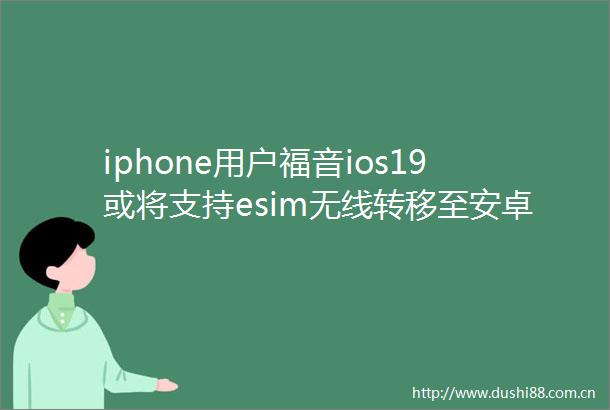 iphone用户福音ios19或将支持esim无线转移至安卓手机
