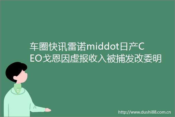车圈快讯雷诺middot日产CEO戈恩因虚报收入被捕发改委明确否认出台购置税减半政策东风彻底退出东风小康