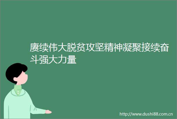 赓续伟大脱贫攻坚精神凝聚接续奋斗强大力量