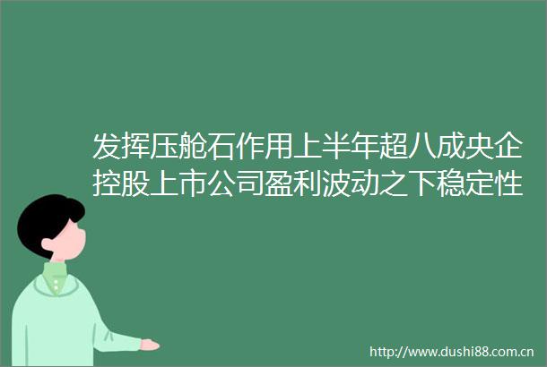 发挥压舱石作用上半年超八成央企控股上市公司盈利波动之下稳定性凸显