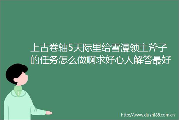 上古卷轴5天际里给雪漫领主斧子的任务怎么做啊求好心人解答最好