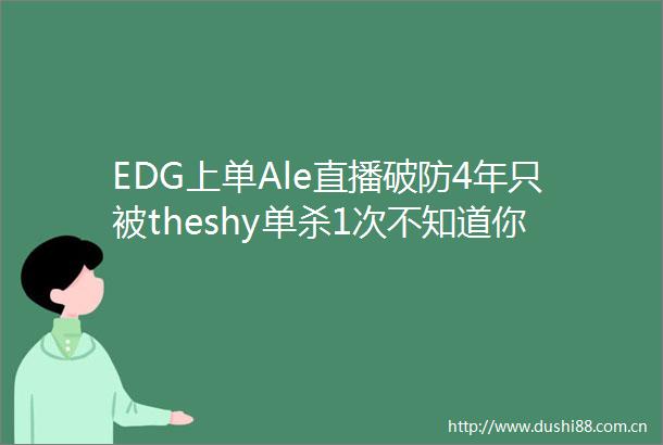 EDG上单Ale直播破防4年只被theshy单杀1次不知道你们要说多久