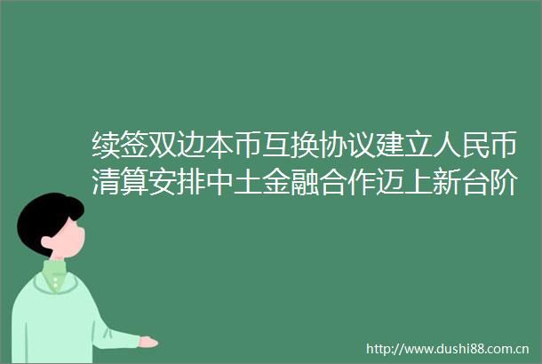 续签双边本币互换协议建立币清算安排中土金融合作迈上新台阶